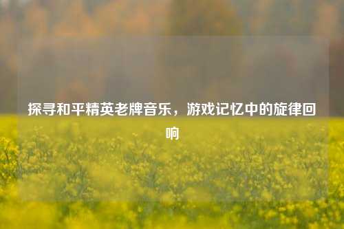 探寻和平精英老牌音乐,游戏记忆中的旋律回响
