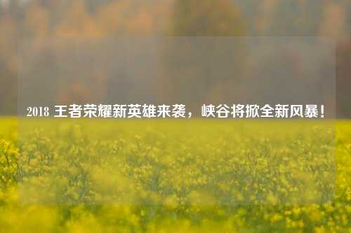 2018 王者荣耀新英雄来袭,峡谷将掀全新风暴!