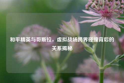 和平精英与哥斯拉，虚拟战场跨界碰撞背后的关系揭秘