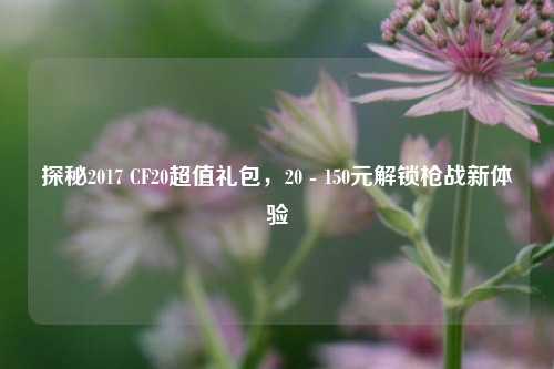 探秘2017 CF20超值礼包,20 - 150元解锁枪战新体验