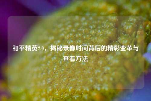 和平精英2.0，揭秘录像时间背后的精彩变革与查看     