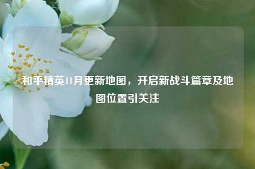 和平精英11月更新地图,开启新战斗篇章及地图位置引关注