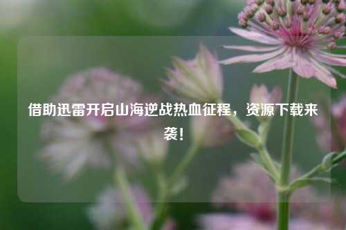 借助迅雷开启山海逆战热血征程,资源下载来袭!