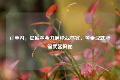 CF手游,满城黄金开启枪战盛宴,黄金成就所需武器揭秘