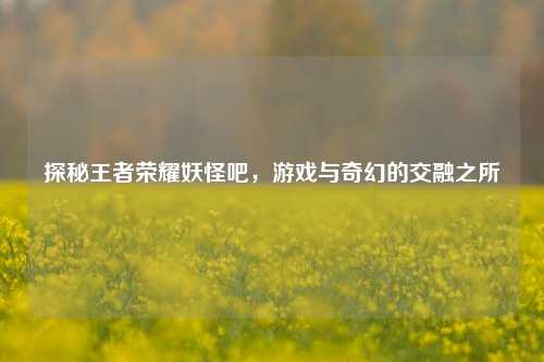 探秘王者荣耀妖怪吧,游戏与奇幻的交融之所