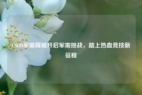 CSGO军需商城开启军需挑战,踏上热血竞技新征程