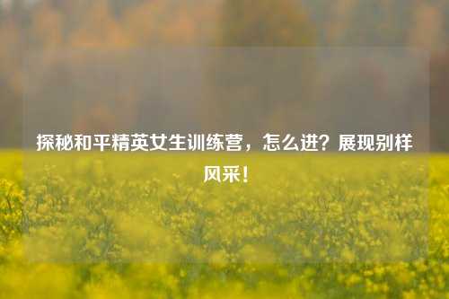 探秘和平精英女生训练营，怎么进？展现别样风采！